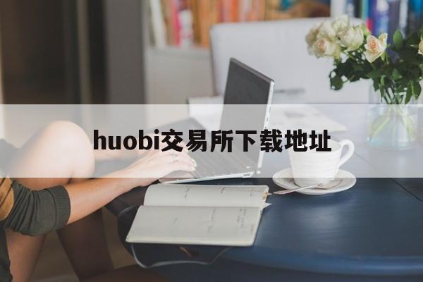 huobi交易所下载地址(huobi交易所下载地址官网)